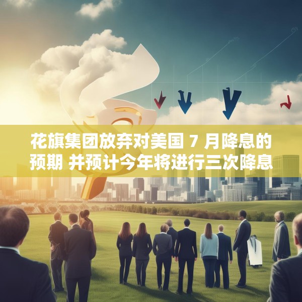 花旗集团放弃对美国 7 月降息的预期 并预计今年将进行三次降息