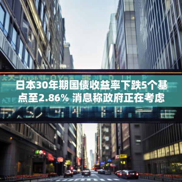 日本30年期国债收益率下跌5个基点至2.86% 消息称政府正在考虑回购一些超长期政府债券