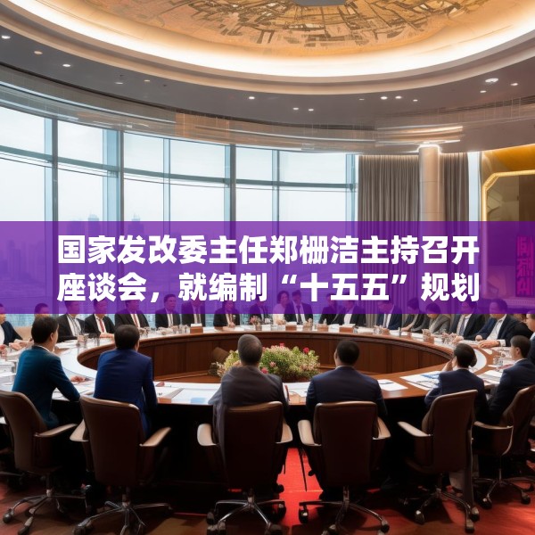 国家发改委主任郑栅洁主持召开座谈会，就编制“十五五”规划听取民营企业意见建议
