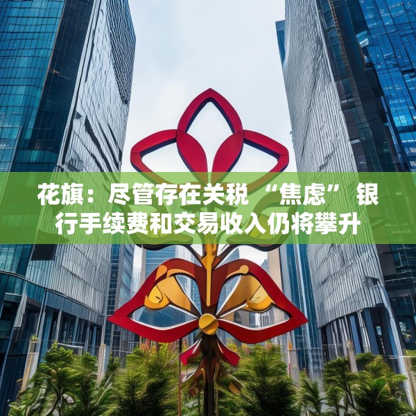 花旗：尽管存在关税 “焦虑” 银行手续费和交易收入仍将攀升