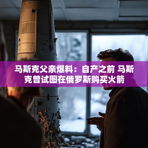 马斯克父亲爆料：自产之前 马斯克曾试图在俄罗斯购买火箭