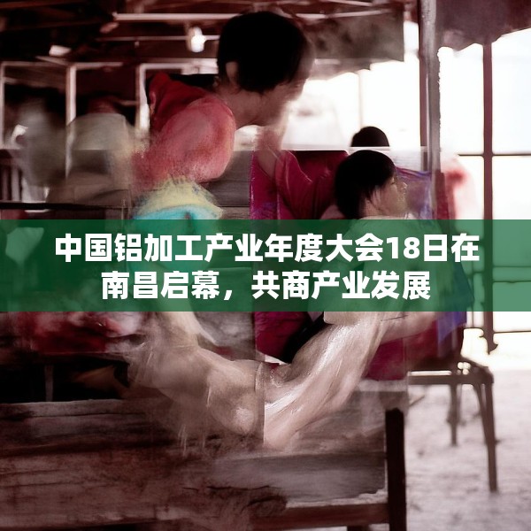 中国铝加工产业年度大会18日在南昌启幕，共商产业发展