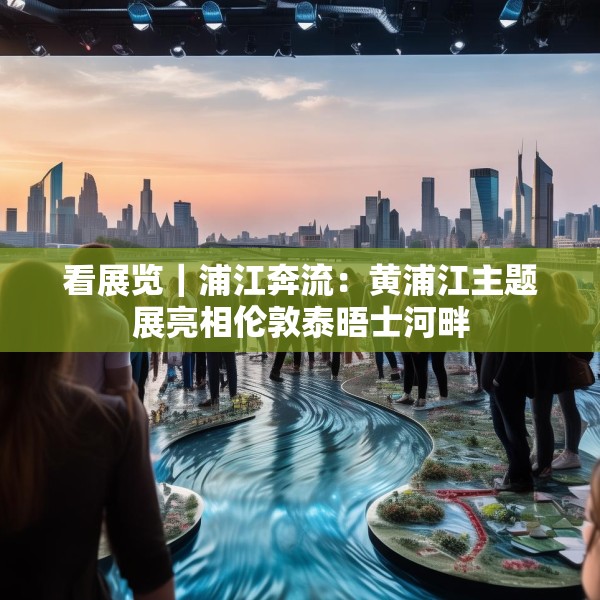 看展览｜浦江奔流：黄浦江主题展亮相伦敦泰晤士河畔