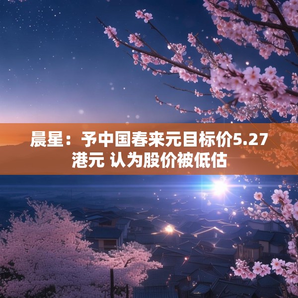 晨星：予中国春来元目标价5.27港元 认为股价被低估