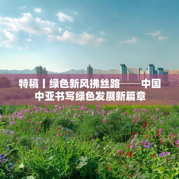 特稿丨绿色新风拂丝路──中国中亚书写绿色发展新篇章