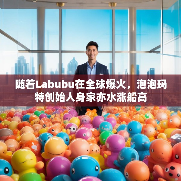 随着Labubu在全球爆火，泡泡玛特创始人身家亦水涨船高