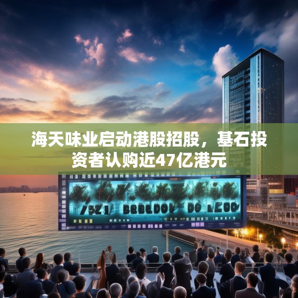 海天味业启动港股招股，基石投资者认购近47亿港元