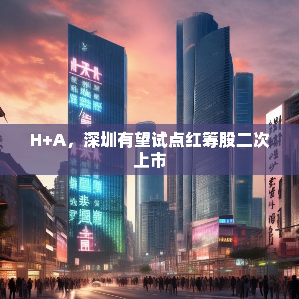 H+A，深圳有望试点红筹股二次上市