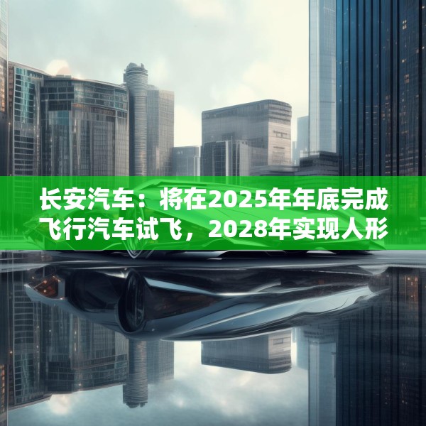 长安汽车：将在2025年年底完成飞行汽车试飞，2028年实现人形机器人下线应用